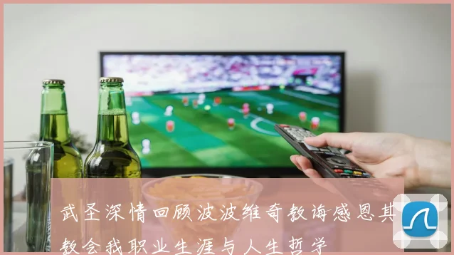 武圣深情回顾波波维奇教诲感恩其教会我职业生涯与人生哲学