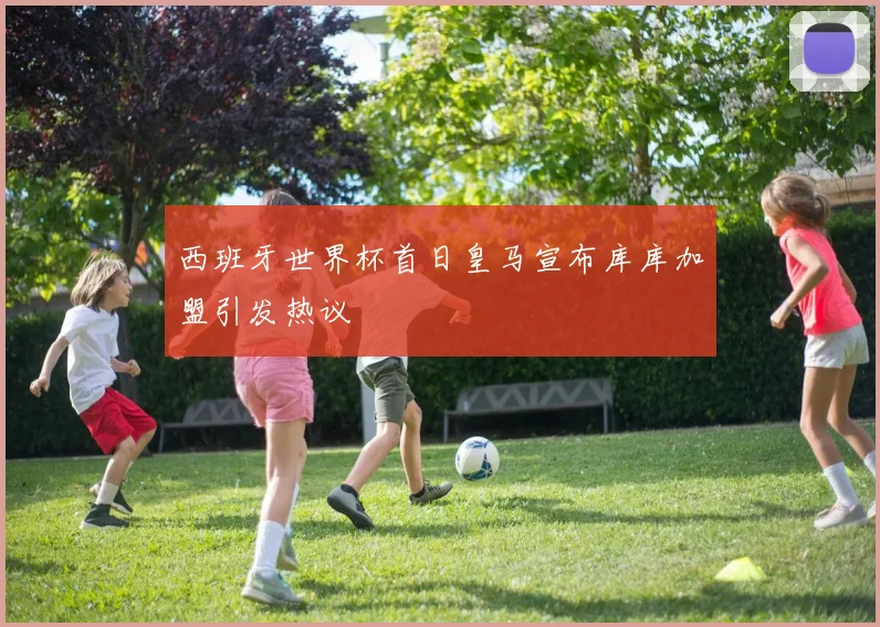 西班牙世界杯首日皇马宣布库库加盟引发热议