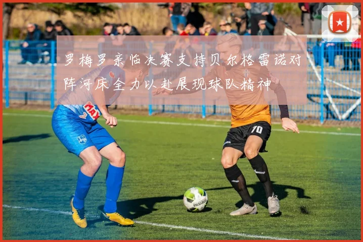 罗梅罗亲临决赛支持贝尔格雷诺对阵河床全力以赴展现球队精神