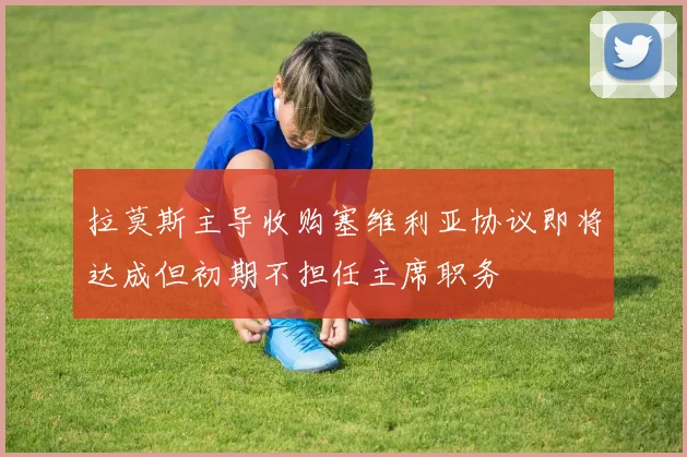 拉莫斯主导收购塞维利亚协议即将达成但初期不担任主席职务