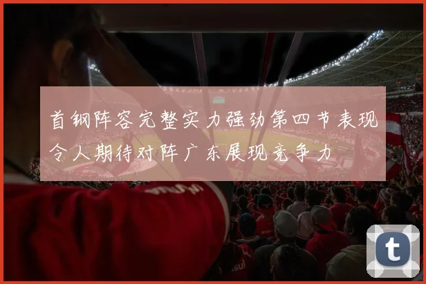 首钢阵容完整实力强劲第四节表现令人期待对阵广东展现竞争力