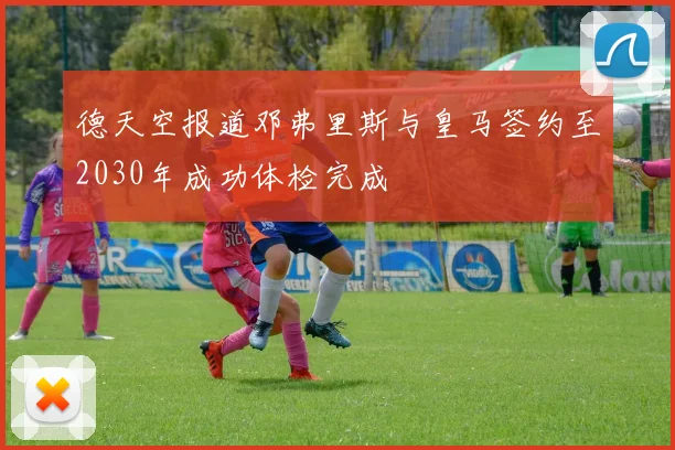 德天空报道邓弗里斯与皇马签约至2030年成功体检完成