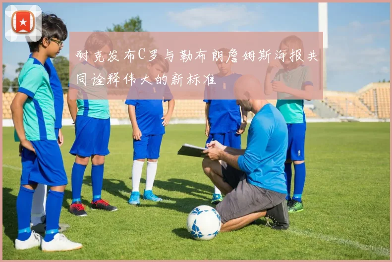 耐克发布C罗与勒布朗詹姆斯海报共同诠释伟大的新标准
