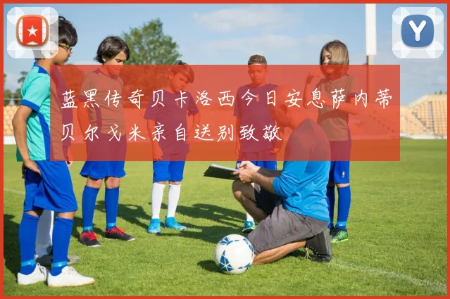 蓝黑传奇贝卡洛西今日安息萨内蒂贝尔戈米亲自送别致敬