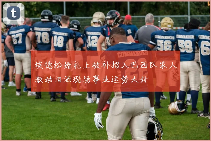 埃德松婚礼上被补招入巴西队家人激动泪洒现场事业运势大好